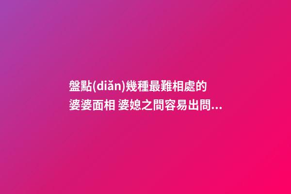 盤點(diǎn)幾種最難相處的婆婆面相 婆媳之間容易出問題